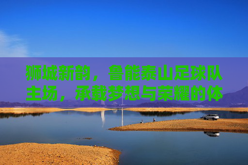 狮城新韵，鲁能泰山足球队主场，承载梦想与荣耀的体育地标，狮城新韵，鲁能泰山足球队主场，承载梦想与荣耀的体育地标