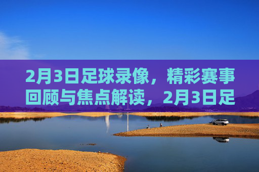 2月3日足球录像，精彩赛事回顾与焦点解读，2月3日足球录像，精彩赛事回顾与焦点解读
