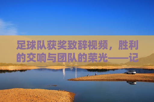 足球队获奖致辞视频,胜利的交响与团队的荣光——记某次赛事胜利后的精彩发言瞬间,胜利的交响与团队的荣光——某次赛事胜利后足球队获奖致辞视频