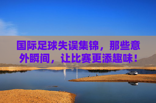 国际足球失误集锦,那些意外瞬间,让比赛更添趣味!国际足球失误集锦,那些意外瞬间,让比赛更添趣味!