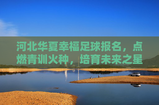 河北华夏幸福足球报名，点燃青训火种，培育未来之星——邀您加入足球梦想的启航之旅，河北华夏幸福足球报名，点燃青训火种，培育未来之星——邀您加入足球梦想的启航之旅