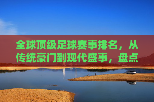 全球顶级足球赛事排名，从传统豪门到现代盛事，盘点世界最好足球比赛，全球顶级足球赛事排名，从传统豪门到现代盛事，盘点世界最好足球比赛