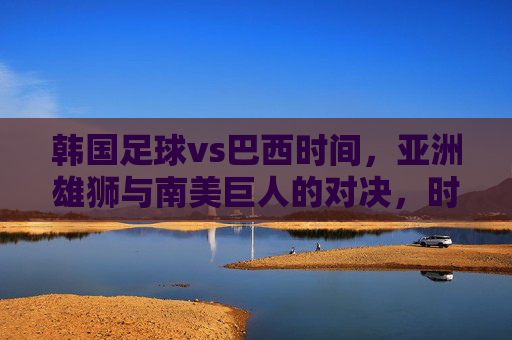 韩国足球vs巴西时间，亚洲雄狮与南美巨人的对决，时间节点与精彩看点解析