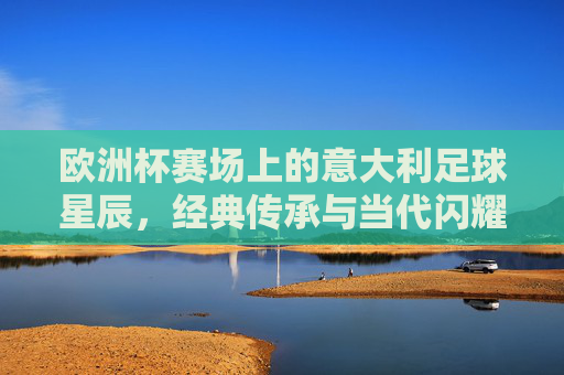 欧洲杯赛场上的意大利足球星辰,经典传承与当代闪耀,欧洲杯赛场上的意大利足球星辰,经典传承与当代闪耀