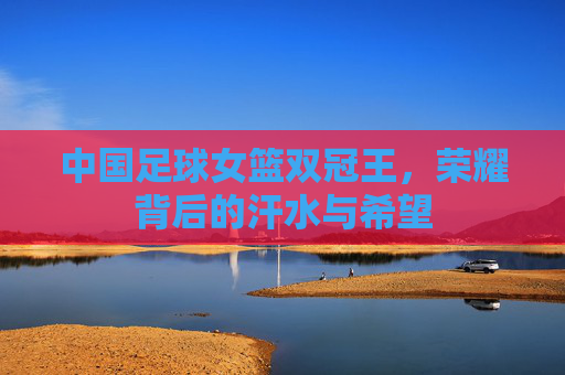 中国足球女篮双冠王，荣耀背后的汗水与希望