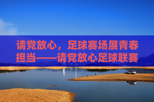 请党放心，足球赛场展青春担当——请党放心足球联赛的青春答卷