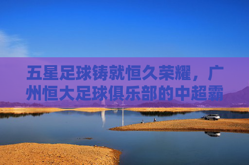 五星足球铸就恒久荣耀,广州恒大足球俱乐部的中超霸业与亚冠辉煌,五星足球铸就恒久荣耀,广州恒大足球俱乐部的中超霸业与亚冠辉煌