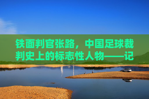 铁面判官张路，中国足球裁判史上的标志性人物——记著名足球裁判员张路