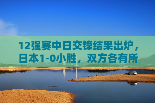 12强赛中日交锋结果出炉，日本1-0小胜，双方各有所得，竞技之路仍需精进，12强赛中日1-0分胜负 双方各有得失竞技之路仍需精进