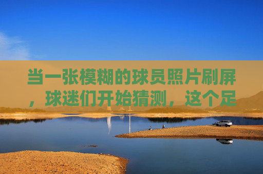 当一张模糊的球员照片刷屏,球迷们开始猜测,这个足球明星究竟是谁?一张模糊的足球球员照片刷屏,球迷集体破译明星身份
