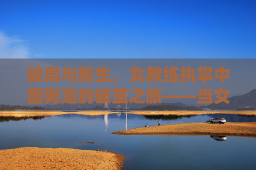 破局与新生，女教练执掌中国男足的破茧之旅——当女性视角激活传统强项的新可能