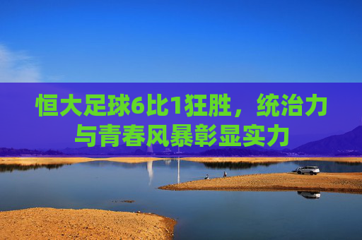 恒大足球6比1狂胜，统治力与青春风暴彰显实力