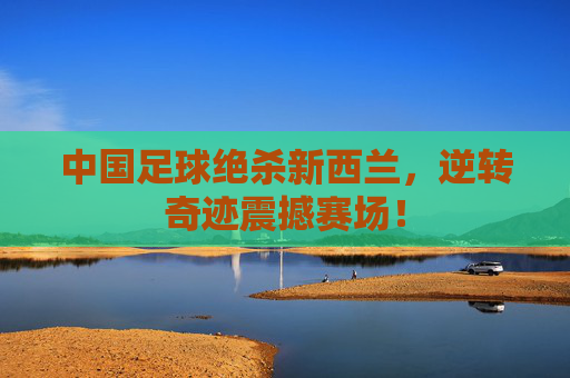 中国足球绝杀新西兰，逆转奇迹震撼赛场！