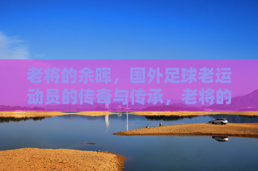 老将的余晖，国外足球老运动员的传奇与传承，老将的余晖，国外足球传奇的传承与落幕