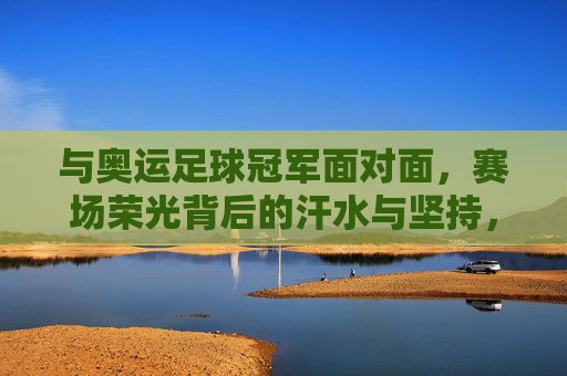 与奥运足球冠军面对面，赛场荣光背后的汗水与坚持，与奥运足球冠军面对面，赛场荣光背后的汗水与坚持