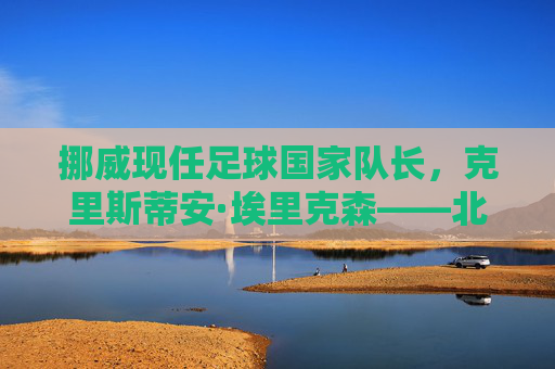 挪威现任足球国家队长,克里斯蒂安·埃里克森——北欧足球的旗帜与传奇领袖