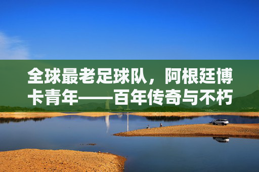全球最老足球队，阿根廷博卡青年——百年传奇与不朽精神
