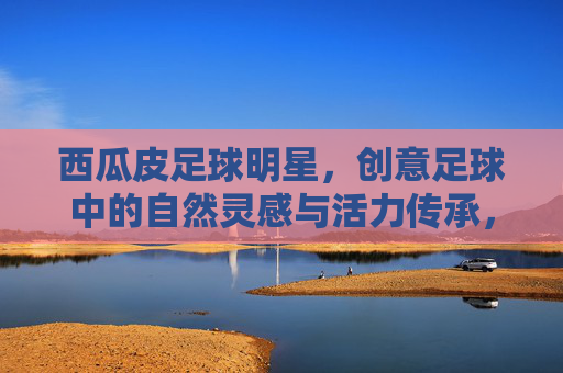 西瓜皮足球明星,创意足球中的自然灵感与活力传承,西瓜皮足球明星,创意足球中的自然灵感与活力传承