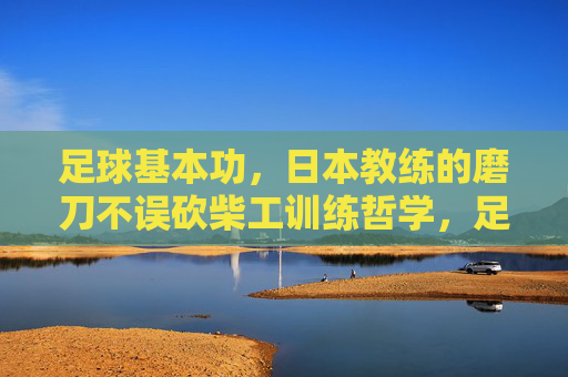 足球基本功，日本教练的磨刀不误砍柴工训练哲学，足球基本功，日本教练的磨刀不误砍柴工训练哲学