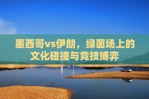 墨西哥vs伊朗,绿茵场上的文化碰撞与竞技博弈