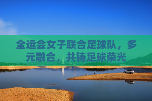 全运会女子联合足球队，多元融合，共铸足球荣光