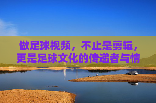 做足球视频，不止是剪辑，更是足球文化的传递者与情感共鸣的构建者，足球视频，从剪辑到文化传递与情感共鸣的构建