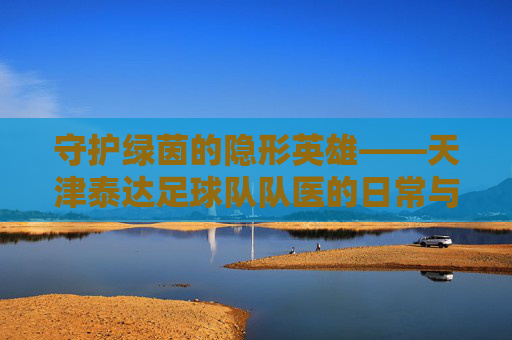 守护绿茵的隐形英雄——天津泰达足球队队医的日常与使命,守护绿茵的隐形英雄——天津泰达足球队队医的日常与使命