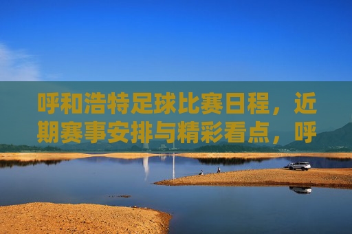 呼和浩特足球比赛日程，近期赛事安排与精彩看点，呼和浩特足球比赛日程，近期赛事安排与精彩看点