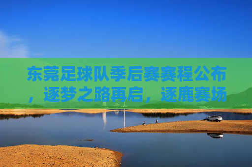 东莞足球队季后赛赛程公布，逐梦之路再启，逐鹿赛场再战