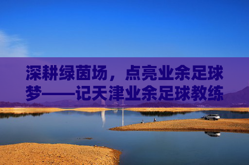 深耕绿茵场,点亮业余足球梦——记天津业余足球教练张斌,深耕绿茵场,点亮业余足球梦——记天津业余足球教练张斌