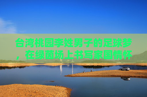 台湾桃园李姓男子的足球梦,在绿茵场上书写家国情怀与时代温度,台湾桃园李姓男子的足球梦,在绿茵场上书写家国情怀与时代温度