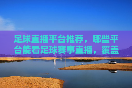 足球直播平台推荐，哪些平台能看足球赛事直播，覆盖热门赛事与高清画质？足球直播平台推荐，热门赛事与高清画质，看球优选平台汇总
