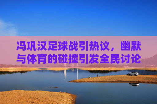 冯巩汉足球战引热议，幽默与体育的碰撞引发全民讨论