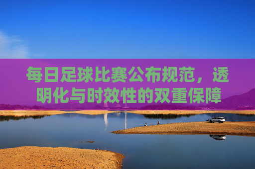 每日足球比赛公布规范,透明化与时效性的双重保障
