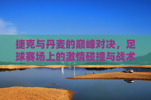捷克与丹麦的巅峰对决，足球赛场上的激情碰撞与战术博弈，捷克与丹麦的巅峰对决，足球赛场上的激情碰撞与战术博弈