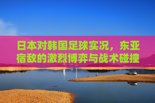 日本对韩国足球实况，东亚宿敌的激烈博弈与战术碰撞，日本对韩国足球实况，东亚宿敌的激烈博弈与战术碰撞