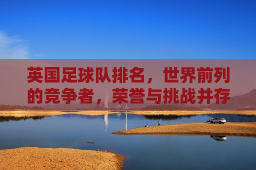 英国足球队排名,世界前列的竞争者,荣誉与挑战并存——从历史底蕴到现代竞技的深度解析,英国足球队排名,世界前列的竞争者,荣誉与挑战并存——历史底蕴到现代竞技的深度解析