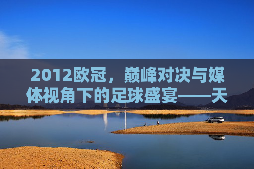 2012欧冠，巅峰对决与媒体视角下的足球盛宴——天下足球的深度解读，2012欧冠，巅峰对决与媒体视角下的足球盛宴——天下足球深度解读