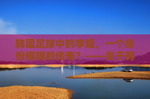 韩国足球中的李煜,一个身份模糊的传奇?——关于韩国足球与李煜关联的探讨,韩国足球中的李煜,一个身份模糊的传奇?
