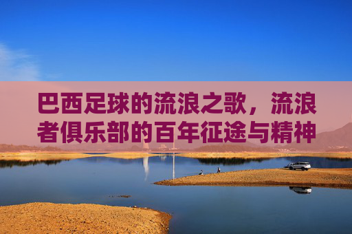巴西足球的流浪之歌，流浪者俱乐部的百年征途与精神传承，巴西足球的流浪之歌，流浪者俱乐部的百年征途与精神传承
