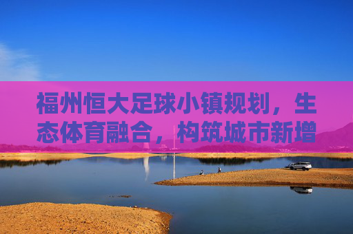 福州恒大足球小镇规划，生态体育融合，构筑城市新增长极