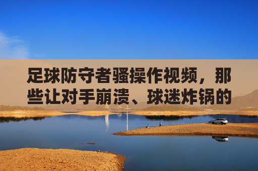 足球防守者骚操作视频，那些让对手崩溃、球迷炸锅的神级防守瞬间，足球防守者神级骚操作，那些让对手崩溃、球迷炸锅的瞬间