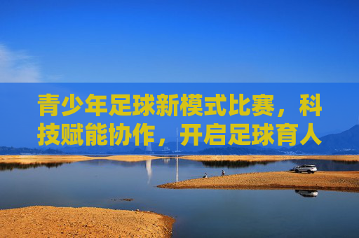 青少年足球新模式比赛,科技赋能协作,开启足球育人的新篇章,青少年足球新模式比赛,科技赋能协作,开启足球育人的新篇章