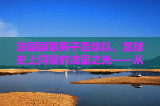法国国家男子足球队，足球史上闪耀的法国之光——从世界杯冠军到欧洲杯荣耀的不朽传奇，法国国家男子足球队，足球史上闪耀的法国之光——从世界杯冠军到欧洲杯荣耀的不朽传奇