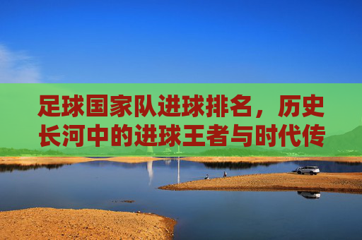 足球国家队进球排名，历史长河中的进球王者与时代传奇，足球国家队进球排名，历史长河中的进球王者与时代传奇