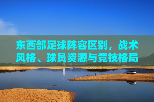 东西部足球阵容区别，战术风格、球员资源与竞技格局的深层剖析，东西部足球，阵容、战术风格、球员资源与竞技格局的深层剖析