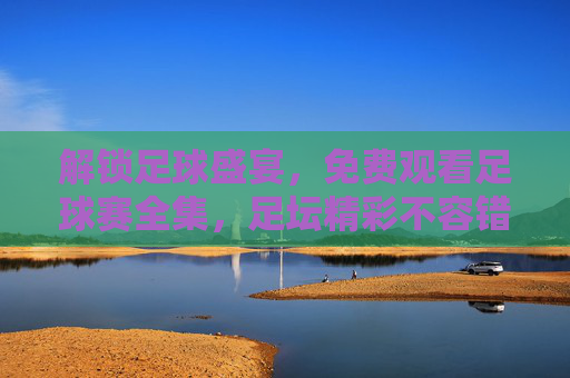 解锁足球盛宴，免费观看足球赛全集，足坛精彩不容错过，解锁足球盛宴，免费观看足球赛全集，足坛精彩不容错过