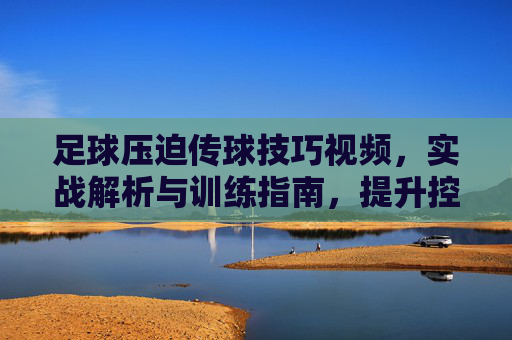足球压迫传球技巧视频，实战解析与训练指南，提升控球压迫能力的关键工具，足球压迫传球技巧视频，实战解析与训练指南，提升控球压迫能力的关键工具