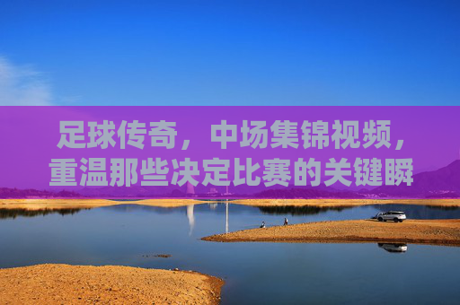 足球传奇，中场集锦视频，重温那些决定比赛的关键瞬间与不朽传奇，足球传奇中场集锦，重温决定比赛的关键瞬间与不朽传奇