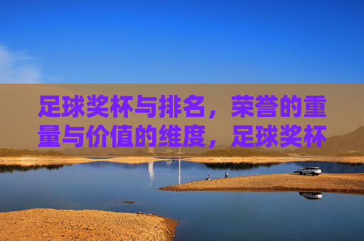 足球奖杯与排名，荣誉的重量与价值的维度，足球奖杯与排名，荣誉的重量与价值的维度
